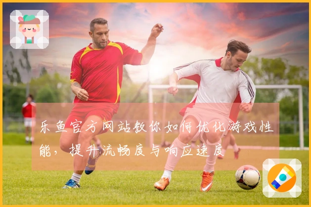 乐鱼官方网站教你如何优化游戏性能，提升流畅度与响应速度
