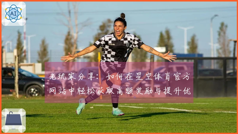 老玩家分享：如何在星空体育官方网站中轻松获取高额奖励与提升优化技巧