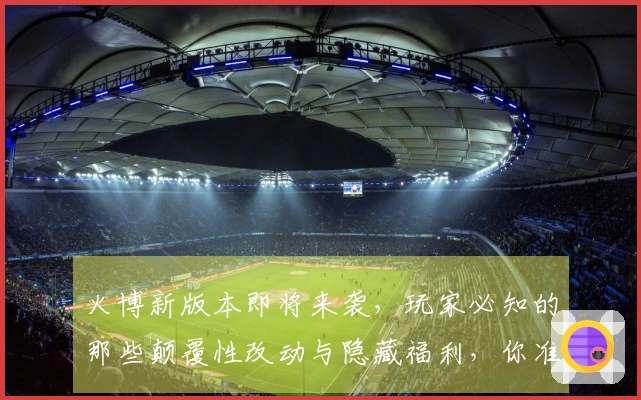 火博新版本即将来袭，玩家必知的那些颠覆性改动与隐藏福利，你准备好了吗？