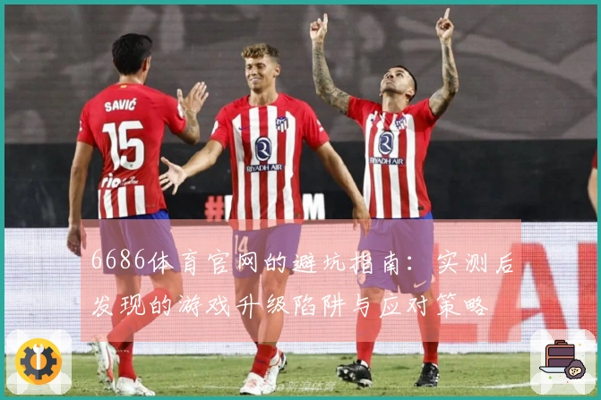 6686体育官网的避坑指南：实测后发现的游戏升级陷阱与应对策略