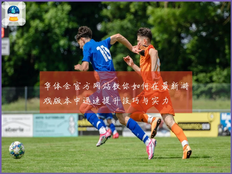 华体会官方网站教你如何在最新游戏版本中迅速提升技巧与实力